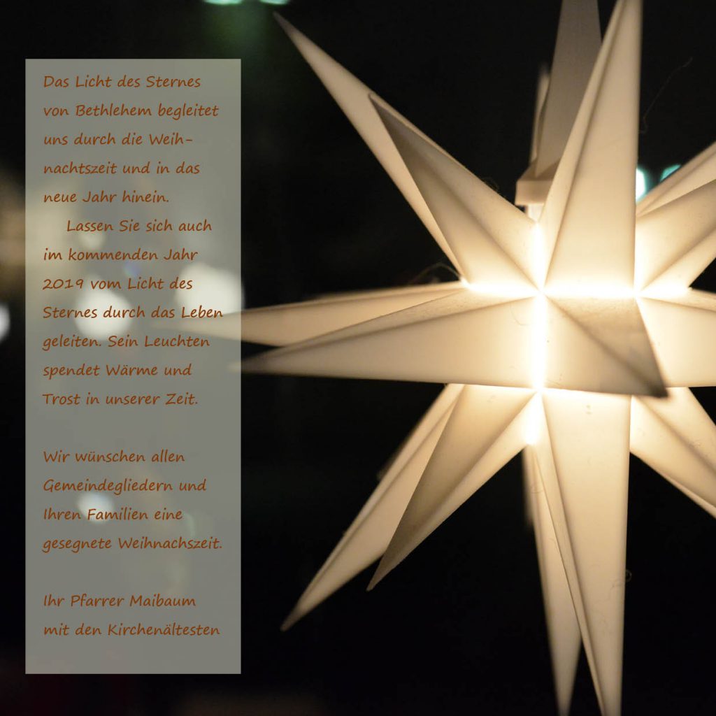 Das Licht des Sternes von Bethlehem begleitet uns durch die Weihnachtszeit und in das neue Jahr hinein. 
Lassen Sie sich auch im kommenden Jahr 2019 vom Licht des Sternes durch das Leben geleiten. Sein Leuchten spendet Wärme und Trost in unserer Zeit. 
Wir wünschen allen Gemeindegliedern und Ihren Familien eine gesegnete Weihnachszeit. 
Ihr Pfarrer Maibaum 
mit den Kirchenältesten