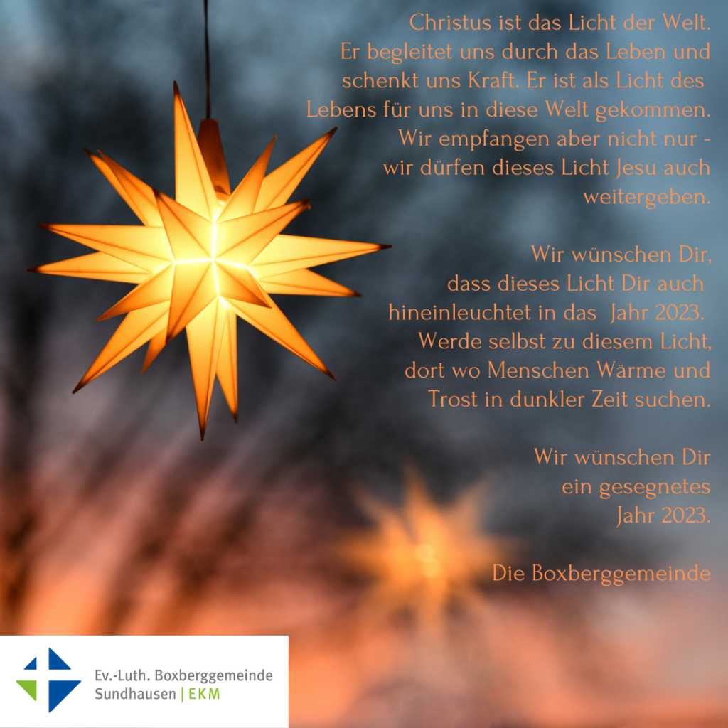 Bild mit Stern und Text: Christus ist das Licht der Welt.
Er begleitet uns durch das Leben und schenkt uns Kraft. Er ist als Licht des 
Lebens für uns in diese Welt gekommen.
Wir empfangen aber nicht nur -
wir dürfen dieses Licht Jesu auch weitergeben.

Wir wünschen Dir,
 dass dieses Licht Dir auch 
hineinleuchtet in das  Jahr 2023. 
Werde selbst zu diesem Licht,
dort wo Menschen Wärme und
 Trost in dunkler Zeit suchen.

Wir wünschen Dir
 ein gesegnetes
 Jahr 2023.

Die Boxberggemeinde